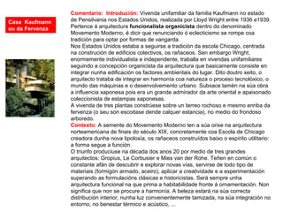 Comentario: Introdución: Vivenda unifamiliar da familia Kaufmann no estado
de Pensilvania nos Estados Unidos, realizada por Lloyd Wright entre 1936 e1939.
Pertence á arquitectura funcionalista organicista dentro do denominado
Movemento Moderno, é dicir que renunciando ó eclecticismo se rompe coa
tradición para optar por formas de vangarda.
Nos Estados Unidos estaba a seguirse a tradición da escola Chicago, centrada
na construción de edificios colectivos, os rañaceos. Sen embargo Wright,
enormemente individualista e independente, traballa en vivendas unifamiliares
seguindo a concepción organicista da arquitectura que basicamente consiste en
integrar nunha edificación os factores ambientais do lugar. Dito doutro xeito, o
arquitecto trataba de integrar en harmonía coa natureza o proceso tecnolóxico, o
mundo das máquinas e o desenvolvemento urbano. Subxace tamén na súa obra
a influencia xaponesa pois era un grande admirador da arte oriental e apaixonado
coleccionista de estampas xaponesas.
A vivenda de tres plantas constrúese sobre un terreo rochoso e mesmo enriba da
fervenza (o seu son escoitase dende calquer estancia), no medio do frondoso
arboredo.
Contexto: A semente do Movemento Moderno ten a súa orixe na arquitectura
norteamericana de finais do século XIX, concretamente coa Escola de Chicago
creadora dunha nova tipoloxía, os rañaceos construídos baixo o espírito utilitario:
a forma segue a función.
O triunfo produciuse na década dos anos 20 por medio de tres grandes
arquitectos: Gropius, Le Corbusier e Mies van der Rohe. Teñen en común o
constante afán de descubrir e explorar novas vías, servirse de todo tipo de
materiais (formigón armado, aceiro), aplicar a creatividade e a experimentación
superando as formulacións clásicas e historicistas. Será sempre unha
arquitectura funcional na que prima a habitabilidade fronte á ornamentación. Non
significa que non se procure a harmonía. A beleza estará na súa correcta
distribución interior, nunha luz convenientemente tamizada, na súa integración no
entorno, no benestar térmico e acústico, ...
Casa Kaufmann
ou da Fervenza
 