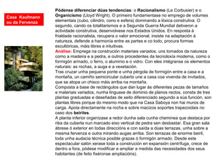 Pódense diferenciar dúas tendencias: o Racionalismo (Le Corbusier) e o
Organicismo (Lloyd Wright). O primeiro fundamentase no emprego de volumes
elementais (cubo, cilindro, cono e esfera) dominando a lóxica construtiva. O
segundo, cando os totalitarismos e a Segunda Guerra Mundial detiveron a
actividade construtiva, desenvolvese nos Estados Unidos. En resposta á
frialdade racionalista, recupera o valor emocional, insiste na adaptación á
natureza, defende a harmonía entre as partes e co todo, procura formas
escultóricas, máis libres e intuitivas.
Análise: Emprega na construción materiais variados, uns tomados da natureza
como a madeira e a pedra, e outros procedentes da tecnoloxía moderna, como o
formigón armado, o ferro, o aluminio e o vidro. Con eles intégranse os elementos
naturais: as rochas, a auga e a vexetación.
Tras cruzar unha pequena ponte e unha pérgola de formigón entre a casa e a
montaña, un camiño semicircular cuberto une a casa coa vivenda de invitados,
que se atopa un chisco máis arriba na montaña.
Composta a base de rectángulos que dan lugar ás diferentes pezas de tamaños
e materiais variados, nunha linguaxe de dominio de planos rectos, consta de tres
plantas graduadas e deseñadas de xeito diferenciado segundo a súa función, son
plantas libres porque do mesmo modo que na Casa Saboya non hai muros de
carga. Apoia directamente na rocha e sobre macizos soportes trapezoidais no
caso dos beiriles.
A planta inferior organízase a redor dunha sala cunha cheminea que destaca por
riba da cuberta nun marcado eixo vertical de pedra sen desbastar. Esa gran sala
ábrese ó exterior en todas direccións e con saída a dúas terrazas, unha sobre a
mesma fervenza e outra mirando augas arriba. Son terrazas de enorme beiril,
toda unha audacia técnica posible grazas ó formigón armado. Desde este
espectacular salón xerase toda a construción en expansión centrífuga, crece de
dentro a fora, pódese modificar e ampliar a medida das necesidades dos seus
habitantes (de feito fixéronse ampliacións).
Casa Kaufmann
ou da Fervenza
 