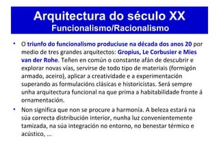 Arquitectura do século XX
Funcionalismo/Racionalismo
• O triunfo do funcionalismo produciuse na década dos anos 20 por
medio de tres grandes arquitectos: Gropius, Le Corbusier e Mies
van der Rohe. Teñen en común o constante afán de descubrir e
explorar novas vías, servirse de todo tipo de materiais (formigón
armado, aceiro), aplicar a creatividade e a experimentación
superando as formulacións clásicas e historicistas. Será sempre
unha arquitectura funcional na que prima a habitabilidade fronte á
ornamentación.
• Non significa que non se procure a harmonía. A beleza estará na
súa correcta distribución interior, nunha luz convenientemente
tamizada, na súa integración no entorno, no benestar térmico e
acústico, ...
 