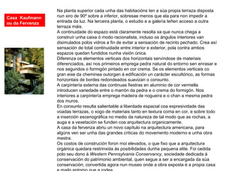 Na planta superior cada unha das habitacións ten a súa propia terraza disposta
nun xiro de 90º sobre a inferior, sobresae menos que ela para non impedir a
entrada da luz. Na terceira planta, o estudio e a galería teñen acceso a outra
terraza máis.
A continuidade do espazo está claramente resolta xa que nunca chega a
construír unha caixa ó modo racionalista, incluso os ángulos interiores van
disimulados polos vidros a fin de evitar a sensación de recinto pechado. Crea así
sensación de total continuidade entre interior e exterior, pola contra ambos
espazos quedan fundidos nunha visión única.
Diferenza os elementos verticais dos horizontais servíndose de materiais
diferenciados, así nos primeiros emprega pedra natural do entorno sen enrasar e
nos segundos o formigón pintado en cor crema. Se os elementos verticais co
gran eixe da cheminea outorgan á edificación un carácter escultórico, as formas
horizontais de bordes redondeados suavizan o conxunto.
A carpintería externa das continuas fiestras en aluminio de cor vermella
introducen variedade entre o marrón da pedra e o crema do formigón. Nos
interiores a carpintería emprega madeira de nogueira e o chan a mesma pedra
dos muros.
En conxunto resulta salientable a liberdade espacial coa expresividade das
voadas terrazas, o xogo de materiais tanto en textura coma en cor, e sobre todo
a inserción escenográfica no medio da natureza de tal modo que as rochas, a
auga e a vexetación se funden coa arquitectura organicamente.
A casa da fervenza abriu un novo capítulo na arquitectura americana, para
algúns ven ser unha das grandes criticas do movemento moderno e unha obra
mestra.
Os costos de construción foron moi elevados, o que fixo que a arquitectura
orgánica quedara restrinxida ás posibilidades dunha pequena elite. Foi cedida
polo seu dono á Western Pennsylvania Conservancy, sociedade dedicada á
conservación do patrimonio ambiental, quen segue a ser a encargada da súa
conservación, convertida agora nun museo onde a obra exposta é a propia casa
Casa Kaufmann
ou da Fervenza
 
