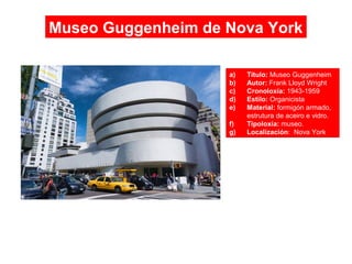 Museo Guggenheim de Nova York
a) Título: Museo Guggenheim
b) Autor: Frank Lloyd Wright
c) Cronoloxía: 1943-1959
d) Estilo: Organicista
e) Material: formigón armado,
estrutura de aceiro e vidro.
f) Tipoloxía: museo.
g) Localización: Nova York
 