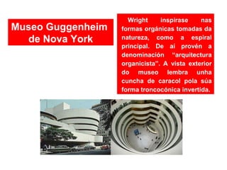Wright inspírase nas
formas orgánicas tomadas da
natureza, como a espiral
principal. De aí provén a
denominación “arquitectura
organicista”. A vista exterior
do museo lembra unha
cuncha de caracol pola súa
forma troncocónica invertida.
Museo Guggenheim
de Nova York
 