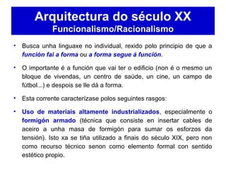 Arquitectura do século XX
Funcionalismo/Racionalismo
• Busca unha linguaxe no individual, rexido polo principio de que a
función fai a forma ou a forma segue á función.
• O importante é a función que vai ter o edificio (non é o mesmo un
bloque de vivendas, un centro de saúde, un cine, un campo de
fútbol...) e despois se lle dá a forma.
• Esta corrente caracterízase polos seguintes rasgos:
• Uso de materiais altamente industrializados, especialmente o
formigón armado (técnica que consiste en insertar cables de
aceiro a unha masa de formigón para sumar os esforzos da
tensión). Isto xa se tiña utilizado a finais do século XIX, pero non
como recurso técnico senon como elemento formal con sentido
estético propio.
 
