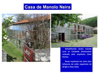 Casa de Manolo Neira
Rehabilitación dunha vivenda
rural en Cotobade (Pontevedra)
realizada polo arquitecto César
Portela.
Neste arquitecto hai unha clara
influencia do estilo organicista de
Wright e Alvar Aalto
 