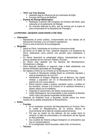 10
o 1815: Las Tres Gracias
realizado bajo la influencia de los mármoles de Elgin.
Encargo del Duque de Bedford
o Estatua de George Washington:
Realizado a petición del Congreso de Carolina del Norte, para
colocarla en el parlamento de Raleigh.
Un incendio destruyó la obra, que se conoce por la copia en
yeso conservada en la Gipsoteca de Possagno.
LA PINTURA: JACQUES LOUIS DAVID (1748-1825)
Valoración:
o Representa al pintor político, comprometido con los ideales de la
Revolución francesa y con el imperio napoleónico.
o Pone su arte al servicio de la propaganda.
Biografía:
o Nació en París, iniciándose en la pintura a temprana edad.
o Se formó en el taller de Vien, pasando después a la Academia de
París, obteniendo como premio una pensión para trasladarse a
Roma.
o En Roma descubrió la antigüedad clásica, interesándose por la
pintura idealista de los Carracci, Rafael y Poussin.
o En Roma será captado por los teóricos del Neoclasicismo,
Winckelmann y Mengs.
o Años después realizaría un segundo viaje a Italia adoptando una
técnica tenebrista aprendida de Caravaggio.
o De regreso a París se vio inmerso en la Revolución Francesa.
Cuando la Revolución estalla David es nombrado diputado y
vota la decapitación de Luis XVI.
Identificado el Antiguo Régimen con el Barroco, las clases
medias y populares ven en el Neoclasicismo de David el
espíritu de una nueva época.
David impone modas y gustos: peinados cortos y sueltos en
los hombres, túnicas a la romana en la vestidura femenina y
diseño clásico en el mobiliario.
Organizó el ceremonial y los fastos revolucionarios.
Caído Robespierre, fue encarcelado y tras recobrar la libertad,
rindió culto a las glorias imperiales de Bonaparte
o Después de Waterloo huye a Bruselas, donde aclara los tonos
neutros de su paleta anticipando el Romanticismo
Estilo:
o Fuentes:
Es el verdadero promotor del Neoclasicismo en Francia. Pero
la vuelta al Neoclasicismo de la pintura ofrecía el
inconveniente de la falta de modelos grecorromanos.
Por eso se inspiró en los relieves, de los cuales toma la
simetría, la falta de profundidad y la ordenación de las figuras
en filas paralelas
Sus cuadros de historia antigua tradujeron un entusiasmo que
hoy no comprendemos.
En la antigüedad, David buscaba, sobre todo, el heroísmo.
o Técnica:
 