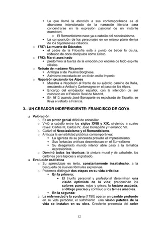 12
Lo que llamó la atención a sus contemporáneos es el
abandono intencionado de la narración literaria para
concentrarse en la expresión pasional de un instante
dramático.
• El Romanticismo nace ya a caballo del neoclasicismo.
La composición de los personajes en un mismo plano deriva
de los bajorrelieves clásicos.
o 1787: La muerte de Sócrates
el padre de la Filosofía está a punto de beber la cicuta,
rodeado de doce discípulos como Cristo.
o 1793: Marat asesinado
predomina la fuerza de la emoción por encima de todo espíritu
clásico.
o Retrato de madame Récamier
Anticipa el de Paulina Borghese.
Asimismo recostada en un diván estilo Imperio
o Napoleón cruzando los Alpes
Muestra a Napoleón al frente de su ejército camino de Italia,
emulando a Aníbal y Carlomagno en el paso de los Alpes.
Encargo del embajador español, con la intención de ser
colocado en el Palacio Real de Madrid.
En 1813 cuando José Bonaparte es expulsado de España, se
lleva el retrato a Francia.
3.- UN CREADOR INDEPENDIENTE: FRANCISCO DE GOYA
Valoración:
o Es un pintor genial difícil de encasillar
o Vivió a caballo entre los siglos XVIII y XIX, sirviendo a cuatro
reyes: Carlos III, Carlos IV, José Bonaparte y Fernando VII.
o Cultivó el Neoclasicismo y el Romanticismo.
o Anticipa la sensibilidad pictórica contemporánea:
La ligereza de su pincelada preludia el Impresionismo
Sus fantasías oníricas desembocan en el Surrealismo
Su desgarrado mundo interior abre paso a la temática
expresionista.
o Dominó todas las técnicas: la pintura mural y de caballete, los
cartones para tapices y el grabado.
Evolución estilística
o Su aprendizaje es lento, constantemente insatisfecho, a la
búsqueda de nuevas fórmulas expresivas.
o Podemos distinguir dos etapas en su vida artística:
En la primera:
• El triunfo personal y profesional determinan una
visión optimista de la vida; predominan los
colores puros, rojos y grises; la factura acabada,
el dibujo preciso y continuo y los temas amables.
En la segunda:
o La enfermedad y la sordera (1790) operan un cambio profundo
en su vida personal, el sufrimiento una visión patética de la
vida se instalan en su obra. Creciente presencia del color
 