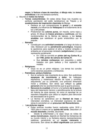 13
negro, la factura a base de manchas, el dibujo roto, los temas
dramáticos o de una fantasía sombría.
Abundó en todos los temas:
o Temas costumbristas: En estas obras Goya nos muestra su
perfecta asimilación del estilo tardobarroco de Tiépolo y el
academicismo de inspiración clasicista de Mengs.
Destaca en sus composiciones la gracia y el encanto
rococó y la influencia de Velázquez en el tratamiento de la
luz y del paisaje.
Predominan los colores puros, sin mezcla, como rojos y
grises. El dibujo de trazos precisos y continuos, por los
condicionantes de la fábrica de tapices, y los temas
amables que satisfacen el gusto aristocrático por lo
popular.
o Retratos
Constituyen una actividad constante a lo largo de toda su
vida. Destacan por su penetración psicológica, traspasa
la apariencia para explorar el alma y mostrar simpatía o
antipatía por el personaje retratado (subjetivismo) y lo que
representa socialmente.
• En 1785 se convirtió en pintor del rey Carlos III, y
en 1799, pintor de cámara de Carlos IV.
• Sus retratos cortesanos son exquisitos y están
tratados con gran belleza y fina captación del
modelo.
o Religiosos:
Goya no es un pintor religioso. Los temas los concibe
como escenas populares y cortesanas.
o Patrióticos: pintura histórica
Son la vertiente más importante de su obra. Son auténticas
epopeyas de movimiento y dolor, de hallazgos
expresivos y misteriosos efectos de luces y sombras,
adquiriendo, por su contenido, una profunda dimensión
moral y simbólica. Son obras que reflejan su juicio
personal ante los acontecimientos que la guerra provoca.
Denuncia la crueldad, el horror y la barbarie de la guerra,
lejos del tratamiento heroico y grandilocuente de la pintura
de historia de otras épocas; es como el reportaje de un
reportero fotográfico que utiliza su objetivo para denunciar
las atrocidades de la guerra.
La técnica se caracteriza por la libertad de trazo e
intensidad cromática. La intensidad expresiva de estas
obras lo convierten en un precursor del Romanticismo.
o Las pinturas negras
Estas pinturas murales fueron realizadas entre 1819 y
1823 para sí mismo en su quinta del sordo. Describen un
mundo desolado y terrible, alucinante.
Desde la enfermedad y la vejez Goya se rodea de
seres monstruosos, dejando en libertad los fantasmas de
su mundo interior y su fantasía plasma representaciones
patéticas, penetrando en un mundo visionario y
alucinante. Son obras de difícil significado que permiten
 