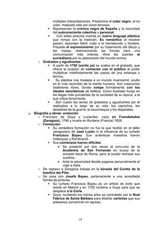 14
múltiples interpretaciones. Predomina el color negro, el no
color, matizado sólo por ocres terrosos.
Representan la crónica negra de España y la oscuridad
del subconsciente colectivo y personal.
Con estas pinturas inventa un nuevo lenguaje plástico
que rompe con la tradición. Es romántico al mostrar
pasión, desorden febril, culto a lo tremebundo y fúnebre.
Precede al expresionismo por su tratamiento del dibujo y
las masas, distorsionando las formas para una
comunicación más intensa. Abre las puertas al
surrealismo por su plasmación del mundo onírico.
o Grabados y aguafuertes
A partir de 1792 (sordo ya) se vuelca en el grabado, que
ofrece la ocasión de contactar con el público al poder
multiplicar indefinidamente las copias de una estampa o
lámina.
Su plástica nos traslada a un mundo inverosímil, oculto
en lo más recóndito de la mente humana. Son creaciones
totalmente libres, donde rompe formalmente con los
ideales neoclásicos de belleza. Como ilustrado hurga en
las llagas más purulentas de la sociedad de su época, a la
que critica ferozmente.
Son cuatro las series de grabados y aguafuertes por él
realizados a lo largo de su vida: los caprichos, los
desastres de la guerra, la tauromaquia y los disparates.
Biografía y obras: evolución
o Francisco de Goya y Lucientes: nace en Fuendetodos
(Zaragoza), 1746 y muere en Burdeos (Francia) 1828.
o Formación:
Su verdadera formación no fue la que recibió en el taller
zaragozano de José Luzán ni la influencia de su cuñado
Francisco Bayeu. Sus auténticos maestros fueron
Velázquez y Rembrandt.
Sus comienzos fueron difíciles:
• Se presentó por dos veces al concurso de la
Academia de San Fernando en busca de la
ansiada beca de Roma, pero el jurado rechaza sus
cuadros.
• Ante la adversidad decide pagarse personalmente el
viaje a Italia.
o De regreso a Zaragoza trabaja en la bóveda del Coreto de la
basílica del Pilar.
o Se casa con Josefa Bayeu, perteneciente a una acreditada
familia de pintores.
Su cuñado Francisco Bayeu es un artista de éxito que
reside en Madrid y en 1755 reclama a Goya para que se
desplace a la Corte.
Goya, rondando los treinta años es contratado por la Real
Fábrica de Santa Bárbara para diseñar cartones que sus
artesanos convertirán en tapices.
 