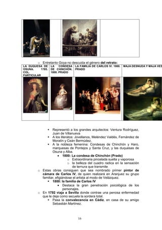 16
o Entretanto Goya no descuida el género del retrato:
LA DUQUESA DE
OSUNA. 1785.
COL.
PARTICULAR
LA CONDESA
DE CHINCHÓN.
1800. PRADO
LA FAMILIA DE CARLOS IV. 1800.
PRADO
MAJA DESNUDA Y MAJA VES
Representó a los grandes arquitectos: Ventura Rodríguez,
Juan de Villanueva
A los literatos: Jovellanos, Meléndez Valdés, Fernández de
Moratín y Ceán Bermúdez.
A la nobleza femenina: Condesas de Chinchón y Haro,
marquesas de Pontejos y Santa Cruz, y las duquesas de
Osuna y Alba.
• 1800: La condesa de Chinchón (Prado)
o Extraordinaria pincelada suelta y vaporosa
o la belleza del cuadro radica en la sensación
de ternura que transmite
o Estas obras consiguen que sea nombrado primer pintor de
cámara de Carlos IV, de quien realizará en Aranjuez su grupo
familiar, efigiándose el artista al modo de Velázquez.
1800: la familia de Carlos IV
• Destaca la gran penetración psicológica de los
personajes.
o En 1792 viaja a Sevilla donde contrae una penosa enfermedad
que le deja como secuela la sordera total.
Pasa la convalecencia en Cádiz, en casa de su amigo
Sebastián Martínez.
 