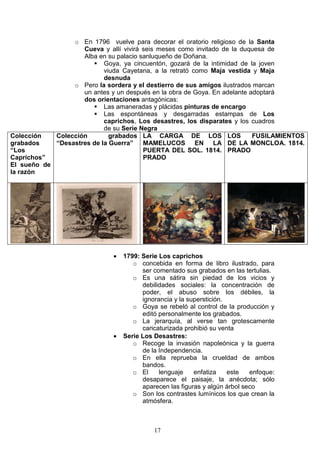 17
o En 1796 vuelve para decorar el oratorio religioso de la Santa
Cueva y allí vivirá seis meses como invitado de la duquesa de
Alba en su palacio sanluqueño de Doñana.
Goya, ya cincuentón, gozará de la intimidad de la joven
viuda Cayetana, a la retrató como Maja vestida y Maja
desnuda
o Pero la sordera y el destierro de sus amigos ilustrados marcan
un antes y un después en la obra de Goya. En adelante adoptará
dos orientaciones antagónicas:
Las amaneradas y plácidas pinturas de encargo
Las espontáneas y desgarradas estampas de Los
caprichos, Los desastres, los disparates y los cuadros
de su Serie Negra
Colección
grabados
“Los
Caprichos”
El sueño de
la razón
Colección grabados
“Desastres de la Guerra”
LA CARGA DE LOS
MAMELUCOS EN LA
PUERTA DEL SOL. 1814.
PRADO
LOS FUSILAMIENTOS
DE LA MONCLOA. 1814.
PRADO
• 1799: Serie Los caprichos
o concebida en forma de libro ilustrado, para
ser comentado sus grabados en las tertulias.
o Es una sátira sin piedad de los vicios y
debilidades sociales: la concentración de
poder, el abuso sobre los débiles, la
ignorancia y la superstición.
o Goya se rebeló al control de la producción y
editó personalmente los grabados.
o La jerarquía, al verse tan grotescamente
caricaturizada prohibió su venta
• Serie Los Desastres:
o Recoge la invasión napoleónica y la guerra
de la Independencia.
o En ella reprueba la crueldad de ambos
bandos.
o El lenguaje enfatiza este enfoque:
desaparece el paisaje, la anécdota; sólo
aparecen las figuras y algún árbol seco
o Son los contrastes lumínicos los que crean la
atmósfera.
 