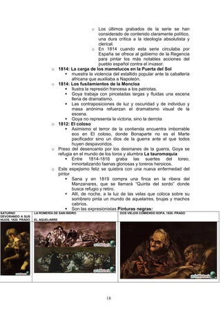 18
o Los últimos grabados de la serie se han
considerado de contenido claramente político,
una dura crítica a la ideología absolutista y
clerical.
o En 1814 cuando esta serie circulaba por
España se ofrece al gobierno de la Regencia
para pintar los más notables acciones del
pueblo español contra el invasor.
o 1814: La carga de los mamelucos en la Puerta del Sol
muestra la violencia del estallido popular ante la caballería
africana que auxiliaba a Napoleón.
o 1814: Los fusilamientos de la Moncloa
Ilustra la represión francesa a los patriotas.
Goya trabaja con pinceladas largas y fluidas una escena
llena de dramatismo.
Las contraposiciones de luz y oscuridad y de individuo y
masa anónima refuerzan el dramatismo visual de la
escena.
Goya no representa la victoria, sino la derrota
o 1812: El coloso
Asimismo el terror de la contienda encuentra imborrable
eco en El coloso, donde Bonaparte no es el Marte
pacificador sino un dios de la guerra ante el que todos
huyen despavoridos.
o Preso del desencanto por los desmanes de la guerra, Goya se
refugia en el mundo de los toros y alumbra La tauromaquia
Entre 1814-1816 graba las suertes del toreo,
inmortalizando faenas gloriosas y toreros heroicos.
o Este espejismo feliz se quiebra con una nueva enfermedad del
pintor
Sana y en 1819 compra una finca en la ribera del
Manzanares, que se llamará “Quinta del sordo” donde
busca refugio y retiro.
Allí, de noche, a la luz de las velas que coloca sobre su
sombrero pinta un mundo de aquelarres, brujas y machos
cabríos.
Son las expresionistas Pinturas negras:
SATURNO
DEVORANDO A SUS
HIJOS. 1820. PRADO
LA ROMERÍA DE SAN ISIDRO
EL AQUELARRE
DOS VIEJOS COMIENDO SOPA. 1820. PRADO
 