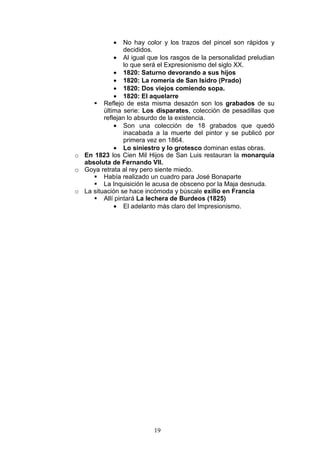19
• No hay color y los trazos del pincel son rápidos y
decididos.
• Al igual que los rasgos de la personalidad preludian
lo que será el Expresionismo del siglo XX.
• 1820: Saturno devorando a sus hijos
• 1820: La romería de San Isidro (Prado)
• 1820: Dos viejos comiendo sopa.
• 1820: El aquelarre
Reflejo de esta misma desazón son los grabados de su
última serie: Los disparates, colección de pesadillas que
reflejan lo absurdo de la existencia.
• Son una colección de 18 grabados que quedó
inacabada a la muerte del pintor y se publicó por
primera vez en 1864.
• Lo siniestro y lo grotesco dominan estas obras.
o En 1823 los Cien Mil Hijos de San Luis restauran la monarquía
absoluta de Fernando VII.
o Goya retrata al rey pero siente miedo.
Había realizado un cuadro para José Bonaparte
La Inquisición le acusa de obsceno por la Maja desnuda.
o La situación se hace incómoda y búscale exilio en Francia
Allí pintará La lechera de Burdeos (1825)
• El adelanto más claro del Impresionismo.
 