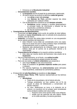 2
Entramos en la Revolución Industrial
o Circunstancias sociales:
La burguesía asume el papel de la aristocracia, destronada.
Al mismo tiempo se produce la definitiva caída del gremio.
• Las obras surgen sin encargo.
• Los Salones de París permiten exponer las obras
realizadas por cualquier artista.
Con el Neoclasicismo entramos en los tiempos actuales:
• Periódicos (recién creados) y revistas desempeñaron
el principal medio de información y difusión de las
inquietudes y problemas artísticos.
• Se discute apasionadamente.
Características del Neoclasicismo:
o Preconizan el ideal griego como punto de partida de toda belleza.
Se gesta un nuevo renacimiento, pero no extraído de la arquitectura
romana, sino de Grecia.
o Imitación: La función del artista debe consistir en una recuperación
de los valores perdidos del clasicismo.
Esta imitación nunca debe ser considerada como una copia.
Esta es la causa de que la crítica posterior haya considerado
al Neoclasicismo como un estilo frío y estéril.
Mediante este planteamiento de imitación tratan de lograr la
belleza ideal por el camino de la perfección técnica y la
racionalidad.
o Trascendencia de la Razón en la creación artística neoclásica.
Esto debe ser inscrito dentro del fenómeno más amplio de la
Ilustración.
o Hay en el Neoclasicismo, en el fondo, una actitud erudita
El culto a la arquitectura griega procede del saber.
o Pero a la vez existe un criterio urbanístico que propende a:
Una mayor fluidez en las comunicaciones
Dotar al ciudadano de grandes espacios verdes para paseo
y coloquio
Por razones higiénicas, los enterramientos serán derivados
hacia la periferia, creándose los cementerios públicos.
El desarrollo del arte Neoclásico se escalona en dos etapas:
o Primera etapa: Roma, 1755. Aparece representada por los teóricos
alemanes:
Winckelman
• Padre de la arqueología y de la historia del arte.
• Teólogo protestante, se hizo católico con el fin de
ocupar la plaza de bibliotecario y conservador del
Museo Vaticano.
• Su obra, Reflexiones en torno a la imitación de la
pintura y la escultura de los griegos será considerada
como el ideario estético del nuevo estilo.
o Propone como única opción imitar a los antiguos.
o Añade que las esencias del arte clásico reside
en la noble sencillez y la serena grandeza.
Mengs:
 