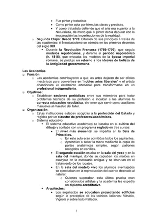 3
• Fue pintor y tratadista
• Como pintor opta por fórmulas claras y precisas.
• Y como tratadista defiende que el arte era superior a la
Naturaleza, de modo que el pintor debía depurar con la
imaginación las imperfecciones de la realidad.
o Segunda Etapa: Desde 1770. Difusión de sus principios a través de
las academias: el Neoclasicismo se adentra en los primeros decenios
del siglo XIX
Durante la Revolución Francesa (1789-1799), que seguía
modelos republicanos, y durante el período napoleónico
(h. 1815), que evocaba los modelos de la época imperial
romana, se produjo un retorno a los ideales de belleza de
la Antigüedad grecorromana.
Las Academias
Función
o Las academias contribuyeron a que las artes dejaran de ser oficios
mecánicos para convertirse en “nobles artes liberales” y el artista
abandonara el estamento artesanal para transformarse en un
profesional independiente.
Objetivos:
o Establecer sesiones periódicas entre sus miembros para tratar
problemas técnicos de su profesión e inculcar a los alumnos la
correcta educación neoclásica, sin tener que servir como auxiliares
manuales al maestro del taller.
Organización:
o Estas instituciones estaban acogidas a la protección del Estado y
regidas por un claustro de profesores-académicos.
o Sistema educativo:
El sistema educativo académico se basaba en el cultivo del
dibujo y contaba con un programa reglado en tres cursos:
• El nivel más elemental se impartía en la Sala de
Principios.
o En este aula eran admitidos todos los aspirantes.
o Aprendían a soltar la mano mediante la copia de
partes anatómicas simples, según patrones
recogidos en cartillas.
• El segundo escalón estaba en la sala del yeso y en la
sala del maniquí, donde se copiaban los moldes en
escayola de la estatuaria antigua y se instruían en el
tratamiento de los ropajes.
• En la sala del modelo vivo los alumnos aventajados
se ejercitaban en la reproducción del cuerpo desnudo al
natural.
o Quienes superaban esta última prueba eran
considerados artistas y la academia les expedía
un diploma acreditativo.
Arquitectos:
• Los arquitectos se educaban proyectando edificios
según la preceptiva de los teóricos italianos: Vitrubio,
Vignola y sobre todo Palladio.
 
