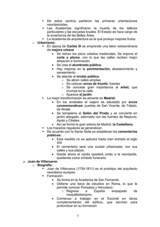 5
De estos centros partieron las primeras orientaciones
neoclasicistas.
Las Academias significaron la muerte de los talleres
particulares y las escuelas locales. El Estado se hace cargo de
la enseñanza de las Bellas Artes.
La Academia de arquitectura es la que produjo mejores frutos
o Urbanismo:
En época de Carlos III se emprende una labor extraordinaria
de mejora urbana
• Se retiran los pisos volados medievales. Se impone el
corte a plomo, con lo que las calles reciben mejor
aireación e iluminación.
• Se crea el alumbrado público.
• Hay mejoras en la pavimentación, abastecimiento y
saneamiento.
• Se atiende al ornato público:
o Se abren calles amplias
o Se colocan arcos de triunfo, fuentes
o Se concede gran importancia al árbol, que
irrumpe en la calle
o Aparece el jardín
La mejor transformación se advierte en Madrid:
• En los arrabales el viajero es saludado por arcos
conmemorativos: puertas de San Vicente, de Toledo,
de Alcalá.
• Se terraplena el Salón del Prado y se convierte en
jardín alargado, adornado con las fuentes de Neptuno,
Apolo y Cibeles.
• Así se formó la gran arteria de Madrid: la Castellana.
Los trazados regulares se generalizan.
De acuerdo con la Santa Sede se establecen los cementerios
públicos:
• Esta medida no se aplicará hasta bien entrado el siglo
XIX
• El cementerio será una ciudad urbanizada, con sus
calles y sus plazas.
• Desde ahora el ciprés quedará unido a la necrópolis,
quedando como símbolo funerario.
Juan de Villanueva:
o Biografía:
Juan de Villanueva (1739-1811) es el prototipo del arquitecto
neoclásico europeo.
Formación:
• Se forma en la Academia de San Fernando
• Obtiene una beca de estudios en Roma, lo que le
permite conocer Pompeya y Herculano.
o Regresa a España empapado de
neopalladianismo.
• Comienza a trabajar en el Escorial en obras
complementarias del edificio, que servirán para
profundizar en su formación
 