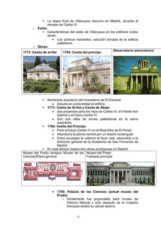 6
La etapa final de Villanueva discurre en Madrid, durante el
reinado de Carlos IV
o Estilo:
Características del estilo de Villanueva en los edificios civiles
serán:
• Los pórticos hexástilos, solución tomada de la edilicia
palladiana.
o Obras:
1773: Casita de arriba 1784: Casita del príncipe
Observatorio astronómico
Nombrado arquitecto del monasterio de El Escorial.
• Estudia en profundidad el edificio
1773: Casita de Arriba y Casita de Abajo:
• dos proyectos para los hijos de Carlos III: el infante don
Gabriel y el futuro Carlos IV
• Son dos villas de recreo palladianas en la sierra
madrileña
1784: Casita del Príncipe
• Para el futuro Carlos IV en el Real Sitio de El Pardo
• Abandona la planta central por un diseño rectangular
• Estos encargos le valieron el favor real, ascendido a la
dirección general de la Academia de San Fernando de
Madrid
En este tiempo realiza tres obras prodigiosas en Madrid:
Museo del Prado (antiguo Museo de las
Ciencias)Plano general
Museo del Prado
Fachada principal
• 1785: Palacio de las Ciencias (actual museo del
Prado)
o Inicialmente fue proyectado para museo de
Historia Natural y sólo después de la invasión
francesa recibió su actual destino.
 
