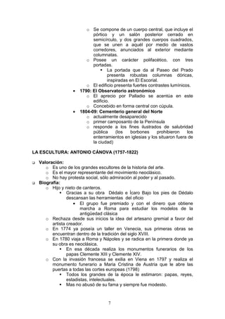 7
o Se compone de un cuerpo central, que incluye el
pórtico y un salón posterior cerrado en
semicírculo, y dos grandes cuerpos cuadrados,
que se unen a aquél por medio de vastos
corredores, anunciados al exterior mediante
columnatas.
o Posee un carácter polifacético, con tres
portadas.
La portada que da al Paseo del Prado
presenta robustas columnas dóricas,
inspiradas en El Escorial.
o El edificio presenta fuertes contrastes lumínicos.
• 1790: El Observatorio astronómico
o El aprecio por Palladio se acentúa en este
edificio.
o Concebido en forma central con cúpula.
• 1804-09: Cementerio general del Norte
o actualmente desaparecido
o primer camposanto de la Península
o responde a los fines ilustrados de salubridad
pública (los borbones prohibieron los
enterramientos en iglesias y los situaron fuera de
la ciudad)
LA ESCULTURA: ANTONIO CÁNOVA (1757-1822)
Valoración:
o Es uno de los grandes escultores de la historia del arte.
o Es el mayor representante del movimiento neoclásico.
o No hay protesta social, sólo admiración al poder y al pasado.
Biografía:
o Hijo y nieto de canteros.
Gracias a su obra Dédalo e Ícaro Bajo los pies de Dédalo
descansan las herramientas del oficio
• El grupo fue premiado y con el dinero que obtiene
marcha a Roma para estudiar los modelos de la
antigüedad clásica
o Rechaza desde sus inicios la idea del artesano gremial a favor del
artista creador.
o En 1774 ya poseía un taller en Venecia, sus primeras obras se
encuentran dentro de la tradición del siglo XVIII.
o En 1780 viaja a Roma y Nápoles y se radica en la primera donde ya
su obra es neoclásica.
En esa década realiza los monumentos funerarios de los
papas Clemente XIII y Clemente XIV.
o Con la invasión francesa se exilia en Viena en 1797 y realiza el
monumento funerario a Maria Cristina de Austria que le abre las
puertas a todas las cortes europeas (1798)
Todos los grandes de la época le estimaron: papas, reyes,
estadistas, intelectuales.
Mas no abusó de su fama y siempre fue modesto.
 