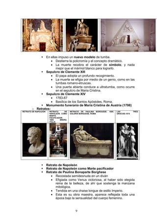9
En ellas impuso un nuevo modelo de tumba.
• Destierra la policromía y el concepto dramático.
• La muerte recobra el carácter de símbolo, y nada
mejor que el mármol blanco para lograrlo.
Sepulcro de Clemente XIII
• El papa adopta un profundo recogimiento.
• La muerte se efigia por medio de un genio, como en las
tumbas romano-etruscas.
• Una puerta abierta conduce a ultratumba, como ocurre
en el sepulcro de Maria Cristina.
Sepulcro de Clemente XIV
• 1783-87
• Basílica de los Santos Apóstoles, Roma.
Monumento funerario de María Cristina de Austria (1798)
o Retratos:
RETRATO DE NAPOLEÓN RETRATO DE
NAPOLEÓN COMO
MARTE
PACIFICADOR.
1809. BRERA.
ITALIA
RETRATO DE PAULINA BORGUESE. 1805.
GALERÍA BORGUESE. ROMA
LAS TRES
GRACIAS.1815
Retrato de Napoleón
Retrato de Napoleón como Marte pacificador
Retrato de Paulina Bonaparte Borghese
• Recostada semidesnuda en un diván
• Efigiada como Venus victoriosa, al haber sido elegida
reina de la belleza, de ahí que sostenga la manzana
mitológica.
• Tendida en una chaise longue de estilo Imperio.
• Esta es su obra maestra, aparece reflejada toda una
época bajo la sensualidad del cuerpo femenino.
 