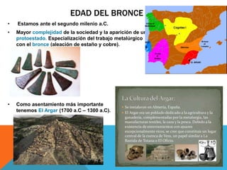 EDAD DEL BRONCE
• Estamos ante el segundo milenio a.C.
• Mayor complejidad de la sociedad y la aparición de un
protoestado. Especialización del trabajo metalúrgico
con el bronce (aleación de estaño y cobre).
• Como asentamiento más importante
tenemos El Argar (1700 a.C – 1300 a.C).
 