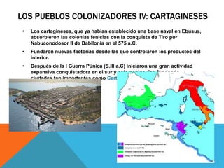 LOS PUEBLOS COLONIZADORES IV: CARTAGINESES
• Los cartagineses, que ya habían establecido una base naval en Ebusus,
absorbieron las colonias fenicias con la conquista de Tiro por
Nabuconodosor II de Babilonia en el 575 a.C.
• Fundaron nuevas factorías desde las que controlaron los productos del
interior.
• Después de la I Guerra Púnica (S.III a.C) iniciaron una gran actividad
expansiva conquistadora en el sur y este peninsular, fundando
ciudades tan importantes como Cartago Nova.
 