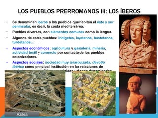 LOS PUEBLOS PRERROMANOS III: LOS ÍBEROS
• Se denominan íberos a los pueblos que habitan el este y sur
peninsular, es decir, la costa mediterránea.
• Pueblos diversos, con elementos comunes como la lengua.
• Algunos de estos pueblos: indigetes, layetanos, bastetanos,
turdetanos…
• Aspectos económicos: agricultura y ganadería, minería,
actividad textil y comercio por contacto de los pueblos
colonizadores.
• Aspectos sociales: sociedad muy jerarquizada, devotio
ibérica como principal institución en las relaciones de
carácter personal. Primeros núcleos urbanos denominados
oppidum.
Azilea
 