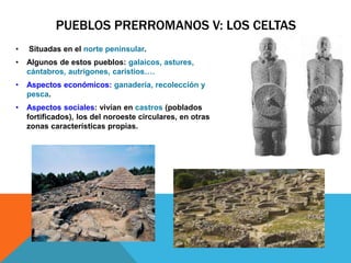 PUEBLOS PRERROMANOS V: LOS CELTAS
• Situadas en el norte peninsular.
• Algunos de estos pueblos: galaicos, astures,
cántabros, autrigones, caristios….
• Aspectos económicos: ganadería, recolección y
pesca.
• Aspectos sociales: vivían en castros (poblados
fortificados), los del noroeste circulares, en otras
zonas características propias.
 
