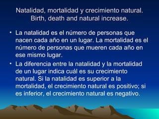 Natalidad, mortalidad y crecimiento natural.
       Birth, death and natural increase.

• La natalidad es el número de personas que
  nacen cada año en un lugar. La mortalidad es el
  número de personas que mueren cada año en
  ese mismo lugar.
• La diferencia entre la natalidad y la mortalidad
  de un lugar indica cuál es su crecimiento
  natural. Si la natalidad es superior a la
  mortalidad, el crecimiento natural es positivo; si
  es inferior, el crecimiento natural es negativo.
 