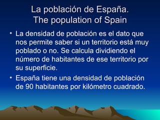 La población de España.
      The population of Spain
• La densidad de población es el dato que
  nos permite saber si un territorio está muy
  poblado o no. Se calcula dividiendo el
  número de habitantes de ese territorio por
  su superficie.
• España tiene una densidad de población
  de 90 habitantes por kilómetro cuadrado.
 