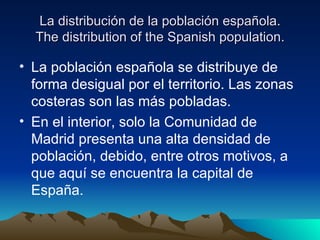 La distribución de la población española.
  The distribution of the Spanish population.

• La población española se distribuye de
  forma desigual por el territorio. Las zonas
  costeras son las más pobladas.
• En el interior, solo la Comunidad de
  Madrid presenta una alta densidad de
  población, debido, entre otros motivos, a
  que aquí se encuentra la capital de
  España.
 
