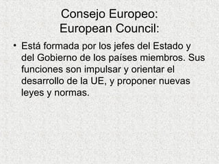 Consejo Europeo:
European Council:
• Está formada por los jefes del Estado y
del Gobierno de los países miembros. Sus
funciones son impulsar y orientar el
desarrollo de la UE, y proponer nuevas
leyes y normas.
 