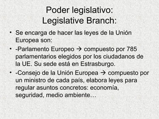 Poder legislativo:
Legislative Branch:
• Se encarga de hacer las leyes de la Unión
Europea son:
• -Parlamento Europeo  compuesto por 785
parlamentarios elegidos por los ciudadanos de
la UE. Su sede está en Estrasburgo.
• -Consejo de la Unión Europea  compuesto por
un ministro de cada país, elabora leyes para
regular asuntos concretos: economía,
seguridad, medio ambiente…
 
