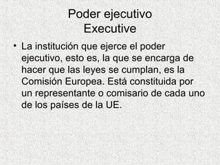 Poder ejecutivo
Executive
• La institución que ejerce el poder
ejecutivo, esto es, la que se encarga de
hacer que las leyes se cumplan, es la
Comisión Europea. Está constituida por
un representante o comisario de cada uno
de los países de la UE.
 