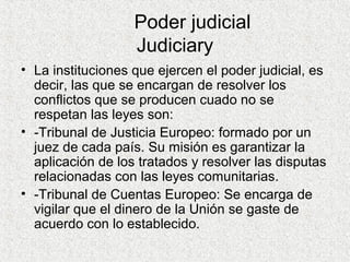 Poder judicial
Judiciary
• La instituciones que ejercen el poder judicial, es
decir, las que se encargan de resolver los
conflictos que se producen cuado no se
respetan las leyes son:
• -Tribunal de Justicia Europeo: formado por un
juez de cada país. Su misión es garantizar la
aplicación de los tratados y resolver las disputas
relacionadas con las leyes comunitarias.
• -Tribunal de Cuentas Europeo: Se encarga de
vigilar que el dinero de la Unión se gaste de
acuerdo con lo establecido.
 