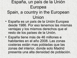 España, un país de la Unión
Europea
Spain, a country in the European
Union
• España es un país de la Unión Europea
desde 1986. Por eso tenemos las mismas
ventajas y los mismos derechos que el
resto de los países de la Unión.
• España tiene más de 46 millones e
habitantes en el año 2008. Las zonas
costeras están mas pobladas que las
zonas del interior, donde solo Madrid
presenta una alta densidad de población.
 
