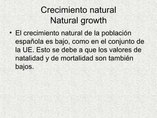 Crecimiento natural
Natural growth
• El crecimiento natural de la población
española es bajo, como en el conjunto de
la UE. Esto se debe a que los valores de
natalidad y de mortalidad son también
bajos.
 