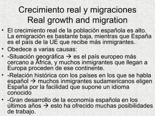 Crecimiento real y migraciones
Real growth and migration
• El crecimiento real de la población española es alto.
La emigración es bastante baja, mientras que España
es el país de la UE que recibe más inmigrantes.
• Obedece a varias causas:
• -Situación geográfica  es el país europeo más
cercano a África, y muchos inmigrantes que llegan a
Europa proceden de ese continente.
• -Relación histórica con los países en los que se habla
español  muchos inmigrantes sudamericanos eligen
España por la facilidad que supone un idioma
conocido
• -Gran desarrollo de la economía española en los
últimos años  esto ha ofrecido muchas posibilidades
de trabajo.
 
