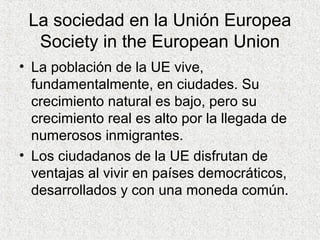 La sociedad en la Unión Europea
Society in the European Union
• La población de la UE vive,
fundamentalmente, en ciudades. Su
crecimiento natural es bajo, pero su
crecimiento real es alto por la llegada de
numerosos inmigrantes.
• Los ciudadanos de la UE disfrutan de
ventajas al vivir en países democráticos,
desarrollados y con una moneda común.
 