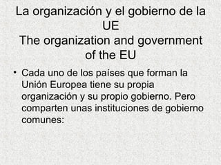 La organización y el gobierno de la
UE
The organization and government
of the EU
• Cada uno de los países que forman la
Unión Europea tiene su propia
organización y su propio gobierno. Pero
comparten unas instituciones de gobierno
comunes:
 