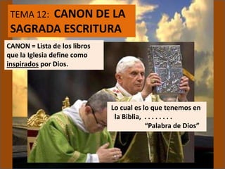 TEMA 12: CANON DE LA
SAGRADA ESCRITURA
CANON = Lista de los libros
que la Iglesia define como
inspirados por Dios.
Lo cual es lo que tenemos en
la Biblia, . . . . . . . .
“Palabra de Dios”
 