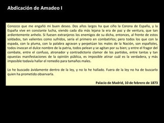 Abdicación de Amadeo I
Conozco que me engañó mi buen deseo. Dos años largos ha que ciño la Corona de España, y la
España vive en constante lucha, viendo cada día más lejana la era de paz y de ventura, que tan
ardientemente anhelo. Si fuesen extranjeros los enemigos de su dicha, entonces, al frente de estos
soldados, tan valientes como sufridos, sería el primero en combatirlos; pero todos los que con la
espada, con la pluma, con la palabra agravan y perpetúan los males de la Nación, son españoles,
todos invocan el dulce nombre de la patria, todos pelean y se agitan por su bien; y entre el fragor del
combate, entre el confuso, atronador y contradictorio clamor de los partidos, entre tantas y tan
opuestas manifestaciones de la opinión pública, es imposible atinar cuál es la verdadera, y más
imposible todavía hallar el remedio para tamaños males.
Lo he buscado ávidamente dentro de la ley, y no lo he hallado. Fuera de la ley no ha de buscarlo
quien ha prometido observarla.
Palacio de Madrid, 10 de febrero de 1873
Conozco que me engañó mi buen deseo. Dos años largos ha que ciño la Corona de España, y la
España vive en constante lucha, viendo cada día más lejana la era de paz y de ventura, que tan
ardientemente anhelo. Si fuesen extranjeros los enemigos de su dicha, entonces, al frente de estos
soldados, tan valientes como sufridos, sería el primero en combatirlos; pero todos los que con la
espada, con la pluma, con la palabra agravan y perpetúan los males de la Nación, son españoles,
todos invocan el dulce nombre de la patria, todos pelean y se agitan por su bien; y entre el fragor del
combate, entre el confuso, atronador y contradictorio clamor de los partidos, entre tantas y tan
opuestas manifestaciones de la opinión pública, es imposible atinar cuál es la verdadera, y más
imposible todavía hallar el remedio para tamaños males.
Lo he buscado ávidamente dentro de la ley, y no lo he hallado. Fuera de la ley no ha de buscarlo
quien ha prometido observarla.
Palacio de Madrid, 10 de febrero de 1873
 