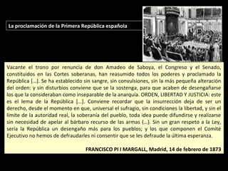 La proclamación de la Primera República española
Vacante el trono por renuncia de don Amadeo de Saboya, el Congreso y el Senado,
constituidos en las Cortes soberanas, han reasumido todos los poderes y proclamado la
República […]. Se ha establecido sin sangre, sin convulsiones, sin la más pequeña alteración
del orden: y sin disturbios conviene que se la sostenga, para que acaben de desengañarse
los que la consideraban como inseparable de la anarquía. ORDEN, LIBERTAD Y JUSTICIA: este
es el lema de la República […]. Conviene recordar que la insurrección deja de ser un
derecho, desde el momento en que, universal el sufragio, sin condiciones la libertad, y sin el
límite de la autoridad real, la soberanía del pueblo, toda idea puede difundirse y realizarse
sin necesidad de apelar al bárbaro recurso de las armas (…). Sin un gran respeto a la Ley,
sería la República un desengaño más para los pueblos; y los que componen el Comité
Ejecutivo no hemos de defraudarles ni consentir que se les defraude la última esperanza.
FRANCISCO PI I MARGALL, Madrid, 14 de febrero de 1873
Vacante el trono por renuncia de don Amadeo de Saboya, el Congreso y el Senado,
constituidos en las Cortes soberanas, han reasumido todos los poderes y proclamado la
República […]. Se ha establecido sin sangre, sin convulsiones, sin la más pequeña alteración
del orden: y sin disturbios conviene que se la sostenga, para que acaben de desengañarse
los que la consideraban como inseparable de la anarquía. ORDEN, LIBERTAD Y JUSTICIA: este
es el lema de la República […]. Conviene recordar que la insurrección deja de ser un
derecho, desde el momento en que, universal el sufragio, sin condiciones la libertad, y sin el
límite de la autoridad real, la soberanía del pueblo, toda idea puede difundirse y realizarse
sin necesidad de apelar al bárbaro recurso de las armas (…). Sin un gran respeto a la Ley,
sería la República un desengaño más para los pueblos; y los que componen el Comité
Ejecutivo no hemos de defraudarles ni consentir que se les defraude la última esperanza.
FRANCISCO PI I MARGALL, Madrid, 14 de febrero de 1873
 