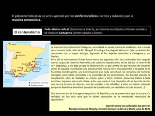 El gobierno federalista se verá superado por los conflictos bélicos (carlista y cubano) y por la
revuelta cantonalista.
El cantonalismoEl cantonalismo
-Federalismo radical (democracia directa, autonomía municipal y reformas sociales)
-Se inició en Cartagena (primer cantón y último)
-Federalismo radical (democracia directa, autonomía municipal y reformas sociales)
-Se inició en Cartagena (primer cantón y último)
La insurrección cantonal de Cartagena, secundada en varias provincias andaluzas, fue la causa
determinante de la caída de Pi i Margall. En su lugar fue elegido Salmerón. Este combatió a los
cantonales con la mayor energía, logrando, al fin, dejarlos reducidos a Cartagena y sus
fuertes.
Pero allí se mantuvieron firmes hasta enero del siguiente año. Los cantonales han cargado
con las culpas de todos los federales y de todos los republicanos. Se les achaca la muerte de
la Iª República, y no digo yo que la favorecieran; lo que afirmo es que muchos de nosotros
vimos en aquella insurrección una consecuencia natural de la mansedumbre y la apatía de la
Asamblea Constituyente, una Constituyente que nada constituyó. Se componía de hombres
honrados, pero harto sometidos a la autoridad de los prohombres. No discutió siquiera la
constitución, obra de Castelar; su mismo autor y otros muchos, poniendo trabas a toda
iniciativa, lograron enterrarla desde antes que naciera. Los diputados de la derecha decían
que no era ocasión de discutir, sino de someter a los rebeldes; y estos se habían rebelado
porque la Asamblea disentía el proyecto de constitución, un verdadero círculo vicioso […].
Si la insurrección de Cartagena perjudicó a la República, no se puede decir que la matara. En
realidad, no fue otra cosa que la última convulsión de la moribunda revolución de
septiembre.
Opinión sobre los cantonales del general
Nicolás Estévanez Murphy, ministro de Guerra del 11 al 28 de junio de 1873
La insurrección cantonal de Cartagena, secundada en varias provincias andaluzas, fue la causa
determinante de la caída de Pi i Margall. En su lugar fue elegido Salmerón. Este combatió a los
cantonales con la mayor energía, logrando, al fin, dejarlos reducidos a Cartagena y sus
fuertes.
Pero allí se mantuvieron firmes hasta enero del siguiente año. Los cantonales han cargado
con las culpas de todos los federales y de todos los republicanos. Se les achaca la muerte de
la Iª República, y no digo yo que la favorecieran; lo que afirmo es que muchos de nosotros
vimos en aquella insurrección una consecuencia natural de la mansedumbre y la apatía de la
Asamblea Constituyente, una Constituyente que nada constituyó. Se componía de hombres
honrados, pero harto sometidos a la autoridad de los prohombres. No discutió siquiera la
constitución, obra de Castelar; su mismo autor y otros muchos, poniendo trabas a toda
iniciativa, lograron enterrarla desde antes que naciera. Los diputados de la derecha decían
que no era ocasión de discutir, sino de someter a los rebeldes; y estos se habían rebelado
porque la Asamblea disentía el proyecto de constitución, un verdadero círculo vicioso […].
Si la insurrección de Cartagena perjudicó a la República, no se puede decir que la matara. En
realidad, no fue otra cosa que la última convulsión de la moribunda revolución de
septiembre.
Opinión sobre los cantonales del general
Nicolás Estévanez Murphy, ministro de Guerra del 11 al 28 de junio de 1873
 