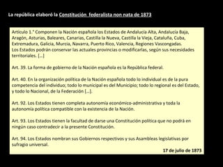 Artículo 1.° Componen la Nación española los Estados de Andalucía Alta, Andalucía Baja,
Aragón, Asturias, Baleares, Canarias, Castilla la Nueva, Castilla la Vieja, Cataluña, Cuba,
Extremadura, Galicia, Murcia, Navarra, Puerto Rico, Valencia, Regiones Vascongadas.
Los Estados podrán conservar las actuales provincias o modificarlas, según sus necesidades
territoriales. […]
Art. 39. La forma de gobierno de la Nación española es la República federal.
Art. 40. En la organización política de la Nación española todo lo individual es de la pura
competencia del individuo; todo lo municipal es del Municipio; todo lo regional es del Estado,
y todo lo Nacional, de la Federación […].
Art. 92. Los Estados tienen completa autonomía económico-administrativa y toda la
autonomía política compatible con la existencia de la Nación.
Art. 93. Los Estados tienen la facultad de darse una Constitución política que no podrá en
ningún caso contradecir a la presente Constitución.
Art. 94. Los Estados nombran sus Gobiernos respectivos y sus Asambleas legislativas por
sufragio universal.
17 de julio de 1873
Artículo 1.° Componen la Nación española los Estados de Andalucía Alta, Andalucía Baja,
Aragón, Asturias, Baleares, Canarias, Castilla la Nueva, Castilla la Vieja, Cataluña, Cuba,
Extremadura, Galicia, Murcia, Navarra, Puerto Rico, Valencia, Regiones Vascongadas.
Los Estados podrán conservar las actuales provincias o modificarlas, según sus necesidades
territoriales. […]
Art. 39. La forma de gobierno de la Nación española es la República federal.
Art. 40. En la organización política de la Nación española todo lo individual es de la pura
competencia del individuo; todo lo municipal es del Municipio; todo lo regional es del Estado,
y todo lo Nacional, de la Federación […].
Art. 92. Los Estados tienen completa autonomía económico-administrativa y toda la
autonomía política compatible con la existencia de la Nación.
Art. 93. Los Estados tienen la facultad de darse una Constitución política que no podrá en
ningún caso contradecir a la presente Constitución.
Art. 94. Los Estados nombran sus Gobiernos respectivos y sus Asambleas legislativas por
sufragio universal.
17 de julio de 1873
La república elaboró la Constitución federalista non nata de 1873
 