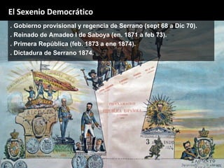 . Gobierno provisional y regencia de Serrano (sept 68 a Dic 70).
. Reinado de Amadeo I de Saboya (en. 1871 a feb 73).
. Primera República (feb. 1873 a ene 1874).
. Dictadura de Serrano 1874.
El Sexenio Democrático
 