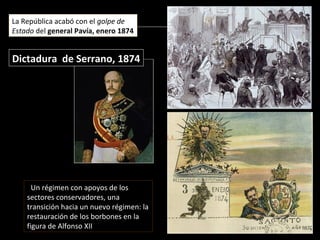 Dictadura de Serrano, 1874Dictadura de Serrano, 1874
La República acabó con el golpe de
Estado del general Pavía, enero 1874
Un régimen con apoyos de los
sectores conservadores, una
transición hacia un nuevo régimen: la
restauración de los borbones en la
figura de Alfonso XII
 