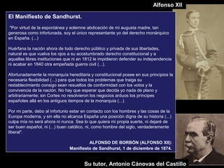 El Manifiesto de Sandhurst.
"Por virtud de la espontánea y solemne abdicación de mi augusta madre, tan
generosa como infortunada, soy el único representante yo del derecho monárquico
en España. (...)
Huérfana la nación ahora de todo derecho público y privada de sus libertades,
natural es que vuelva los ojos a su acostumbrado derecho constitucional y a
aquellas libres instituciones que ni en 1812 le impidieron defender su independencia
ni acabar en 1840 otra empeñada guerra civil (...).
Afortunadamente la monarquía hereditaria y constitucional posee en sus principios la
necesaria flexibilidad (...) para que todos los problemas que traiga su
restablecimiento consigo sean resueltos de conformidad con los votos y la
convivencia de la nación. No hay que esperar que decida yo nada de plano y
arbitrariamente; sin Cortes no resolvieron los negocios arduos los príncipes
españoles allá en los antiguos tiempos de la monarquía (...).
Por mi parte, debo al infortunio estar en contacto con los hombres y las cosas de la
Europa moderna, y sin ella no alcanza España una posición digna de su historia (...)
culpa mía no será ahora ni nunca. Sea lo que quiera mi propia suerte, ni dejaré de
ser buen español, ni (...) buen católico, ni, como hombre del siglo, verdaderamente
liberal".
ALFONSO DE BORBÓN (ALFONSO XII):
Manifiesto de Sandhurst, 1 de diciembre de 1874.
Su tutor, Antonio Cánovas del Castillo
Alfonso XII
 