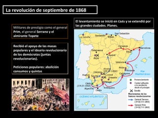 El levantamiento se inició en Cádiz y se extendió por
las grandes ciudades. Planes.
Militares de prestigio como el general
Prim, el general Serrano y el
almirante Topete
La revolución de septiembre de 1868
Recibió el apoyo de las masas
populares y el ideario revolucionario
de los demócratas (juntas
revolucionarias).
Peticiones populares: abolición
consumos y quintas
Recibió el apoyo de las masas
populares y el ideario revolucionario
de los demócratas (juntas
revolucionarias).
Peticiones populares: abolición
consumos y quintas
 