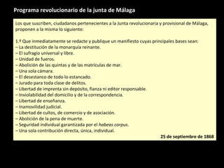 Programa revolucionario de la junta de Málaga
Los que suscriben, ciudadanos pertenecientes a la Junta revolucionaria y provisional de Málaga,
proponen a la misma lo siguiente:
1.º Que inmediatamente se redacte y publique un manifiesto cuyas principales bases sean:
– La destitución de la monarquía reinante.
– El sufragio universal y libre.
– Unidad de fueros.
– Abolición de las quintas y de las matrículas de mar.
– Una sola cámara.
– El desestanco de todo lo estancado.
– Jurado para toda clase de delitos.
– Libertad de imprenta sin depósito, fianza ni editor responsable.
– Inviolabilidad del domicilio y de la correspondencia.
– Libertad de enseñanza.
– Inamovilidad judicial.
– Libertad de cultos, de comercio y de asociación.
– Abolición de la pena de muerte.
– Seguridad individual garantizada por el habeas corpus.
– Una sola contribución directa, única, individual.
25 de septiembre de 1868
Los que suscriben, ciudadanos pertenecientes a la Junta revolucionaria y provisional de Málaga,
proponen a la misma lo siguiente:
1.º Que inmediatamente se redacte y publique un manifiesto cuyas principales bases sean:
– La destitución de la monarquía reinante.
– El sufragio universal y libre.
– Unidad de fueros.
– Abolición de las quintas y de las matrículas de mar.
– Una sola cámara.
– El desestanco de todo lo estancado.
– Jurado para toda clase de delitos.
– Libertad de imprenta sin depósito, fianza ni editor responsable.
– Inviolabilidad del domicilio y de la correspondencia.
– Libertad de enseñanza.
– Inamovilidad judicial.
– Libertad de cultos, de comercio y de asociación.
– Abolición de la pena de muerte.
– Seguridad individual garantizada por el habeas corpus.
– Una sola contribución directa, única, individual.
25 de septiembre de 1868
 
