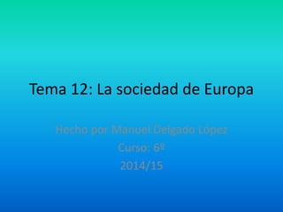 Tema 12: La sociedad de Europa
Hecho por Manuel Delgado López
Curso: 6º
2014/15
 