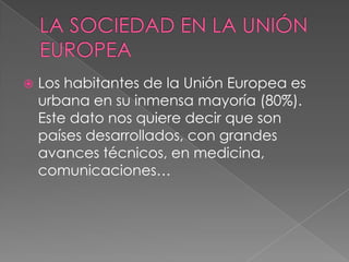   Los habitantes de la Unión Europea es
    urbana en su inmensa mayoría (80%).
    Este dato nos quiere decir que son
    países desarrollados, con grandes
    avances técnicos, en medicina,
    comunicaciones…
 